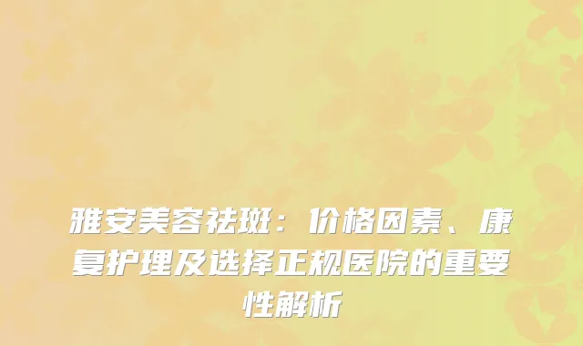 雅安美容祛斑：价格因素、康复护理及选择正规医院的重要性解析