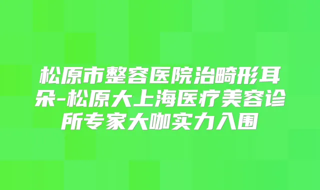 松原市整容医院治畸形耳朵-松原大上海医疗美容诊所专家大咖实力入围