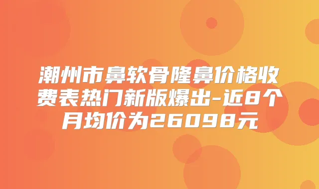 潮州市鼻软骨隆鼻价格收费表热门新版爆出-近8个月均价为26098元