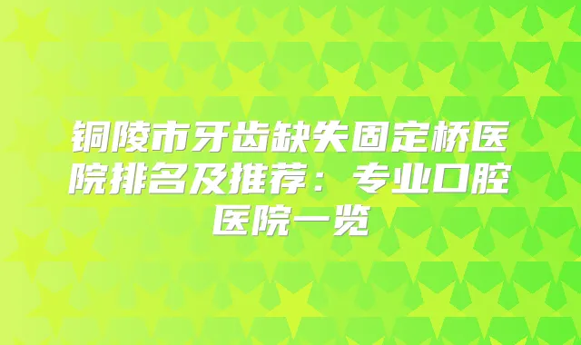 铜陵市牙齿缺失固定桥医院排名及推荐：专业口腔医院一览