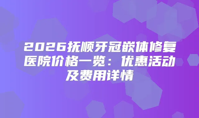 2026抚顺牙冠嵌体修复医院价格一览：优惠活动及费用详情