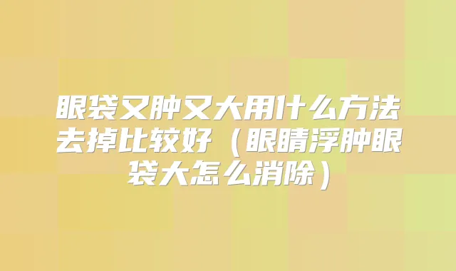 眼袋又肿又大用什么方法去掉比较好（眼睛浮肿眼袋大怎么消除）