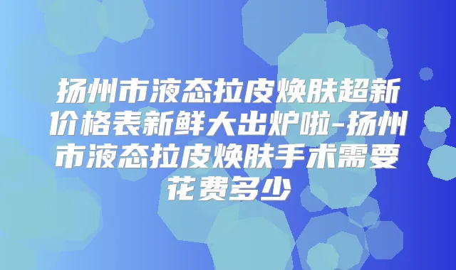 扬州市液态拉皮焕肤超新价格表新鲜大出炉啦-扬州市液态拉皮焕肤手术需要花费多少