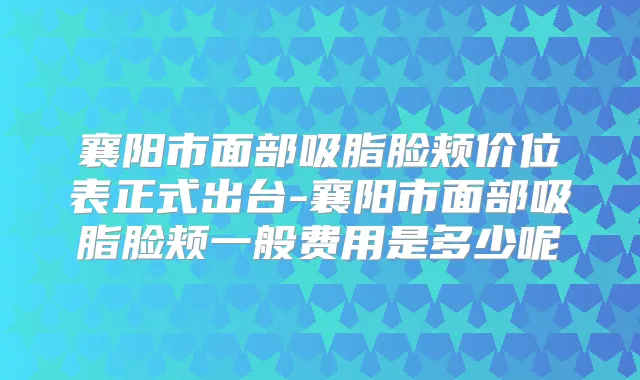 襄阳市面部吸脂脸颊价位表正式出台-襄阳市面部吸脂脸颊一般费用是多少呢