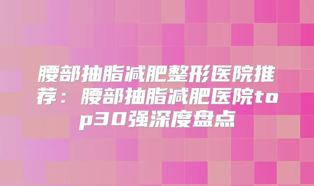 腰部抽脂减肥整形医院推荐：腰部抽脂减肥医院top30强深度盘点