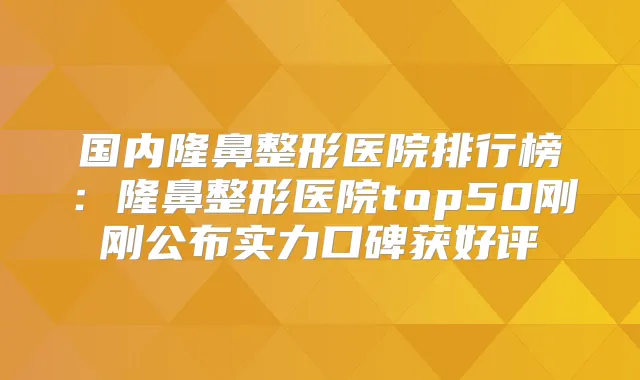 国内隆鼻整形医院排行榜:隆鼻整形医院top50刚刚公布实力口碑获好评