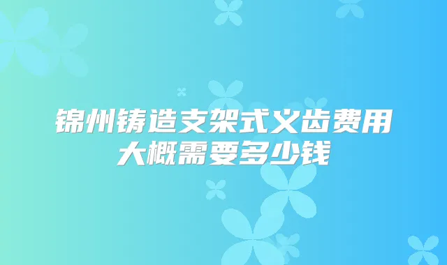 锦州铸造支架式义齿费用大概需要多少钱