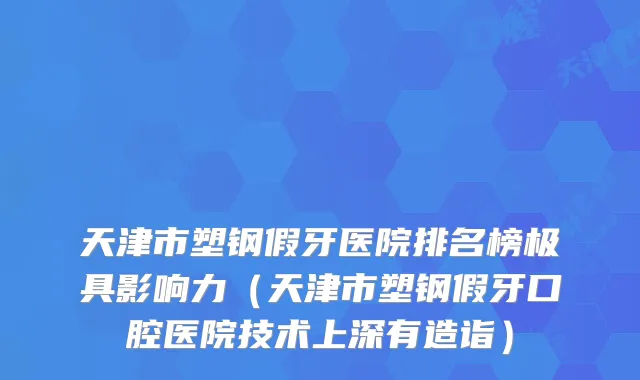 天津市塑钢假牙医院排名榜极具影响力（天津市塑钢假牙口腔医院技术上深有造诣）