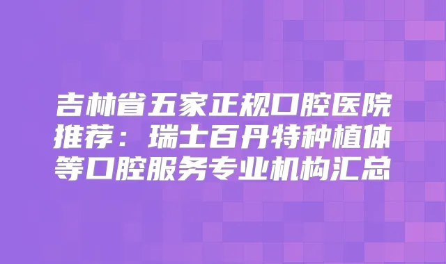 吉林省五家正规口腔医院推荐:瑞士百丹特种植体等口腔服务专业机构汇总