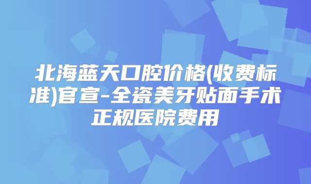 北海蓝天口腔价格(收费标准)官宣-全瓷美牙贴面手术正规医院费用