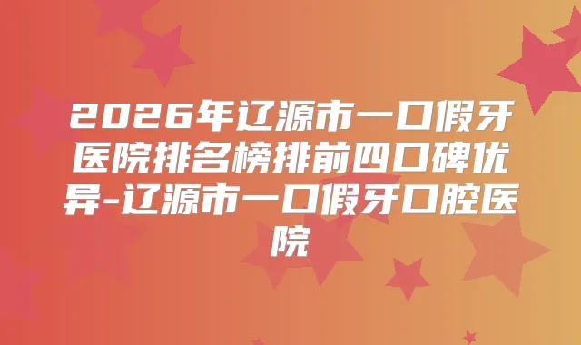 2026年辽源市一口假牙医院排名榜排前四口碑优异-辽源市一口假牙口腔医院