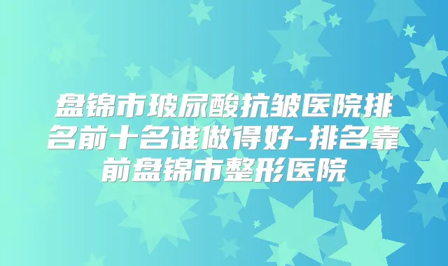 盘锦市玻尿酸抗皱医院排名前十名谁做得好-排名靠前盘锦市整形医院
