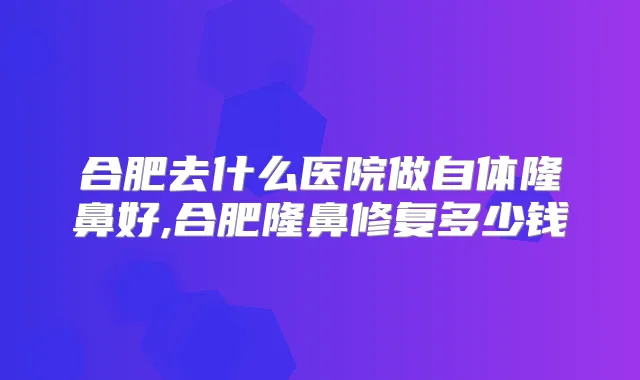 合肥去什么医院做自体隆鼻好,合肥隆鼻修复多少钱