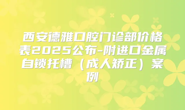 西安德雅口腔门诊部价格表2025公布-附进口金属自锁托槽（成人矫正）案例