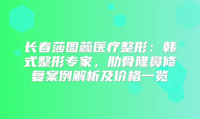长春莎图蕊医疗整形：韩式整形专家，肋骨隆鼻修复案例解析及价格一览