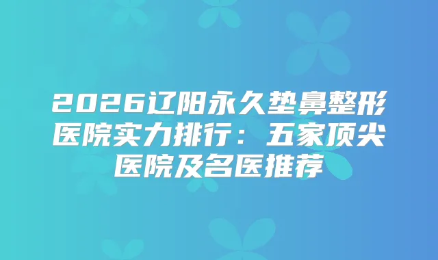 2026辽阳永久垫鼻整形医院实力排行：五家医院及名医推荐