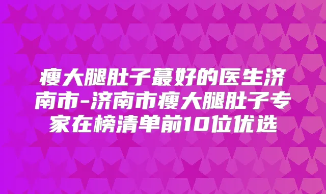 瘦大腿肚子蕞好的医生济南市-济南市瘦大腿肚子专家在榜清单前10位优选