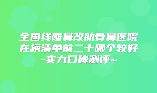 全国线雕鼻改肋骨鼻医院在榜清单前二十哪个较好-实力口碑测评~