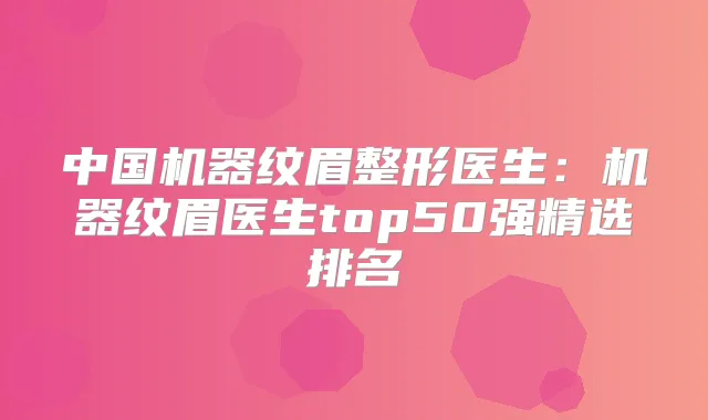 中国机器纹眉整形医生：机器纹眉医生top50强精选排名