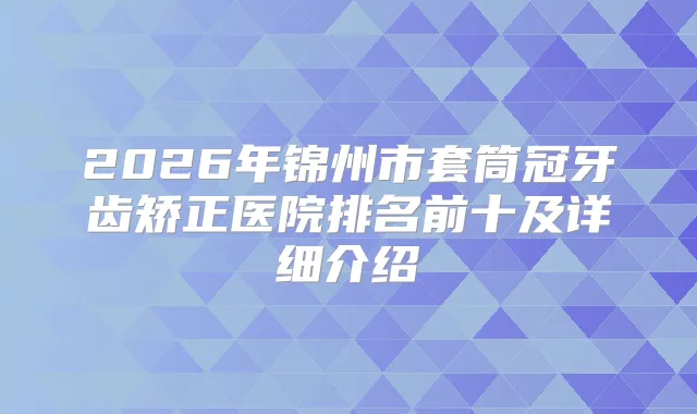 2026年锦州市套筒冠牙齿矫正医院排名前十及详细介绍