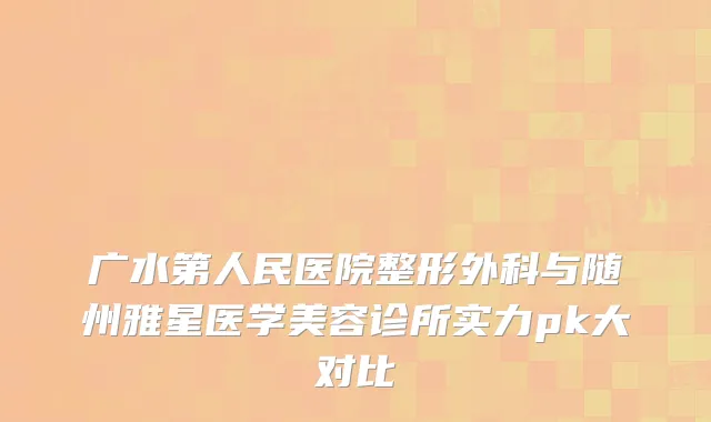 广水第人民医院整形外科与随州雅星医学美容诊所实力pk大对比