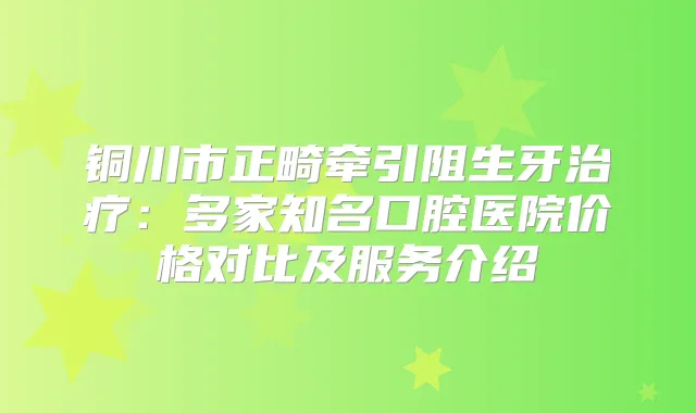 铜川市正畸牵引阻生牙：多家知名口腔医院价格对比及服务介绍