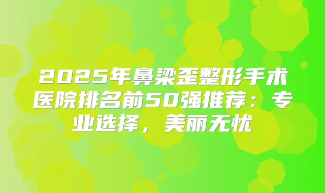 2025年鼻梁歪整形手术医院排名前50强推荐:专业选择,美丽无忧