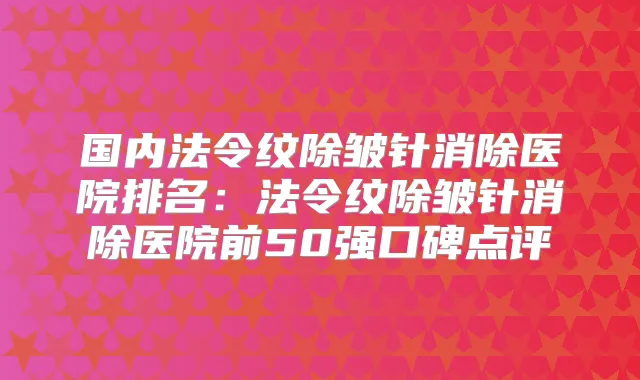 国内法令纹除皱针消除医院排名：法令纹除皱针消除医院前50强口碑点评