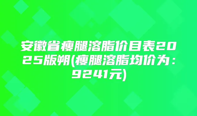 安徽省瘦腿溶脂价目表2025版朔(瘦腿溶脂均价为：9241元)