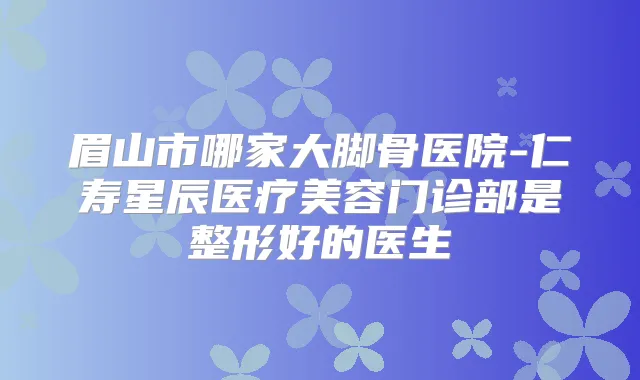眉山市哪家大脚骨医院-仁寿星辰医疗美容门诊部是整形好的医生