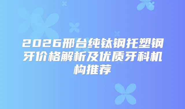 2026邢台纯钛钢托塑钢牙价格解析及优质牙科机构推荐