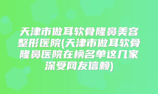 天津市做耳软骨隆鼻美容整形医院(天津市做耳软骨隆鼻医院在榜名单这几家深受网友信赖)