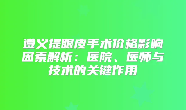 遵义提眼皮手术价格影响因素解析：医院、医师与技术的关键作用