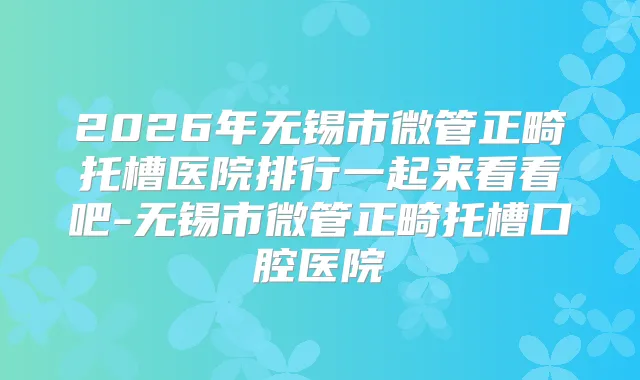 2026年无锡市微管正畸托槽医院排行一起来看看吧-无锡市微管正畸托槽口腔医院