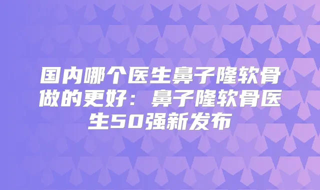 国内哪个医生鼻子隆软骨做的更好:鼻子隆软骨医生50强新发布