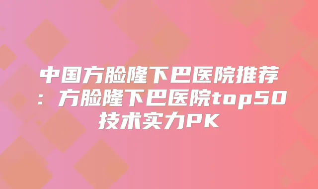 中国方脸隆下巴医院推荐：方脸隆下巴医院top50技术实力PK
