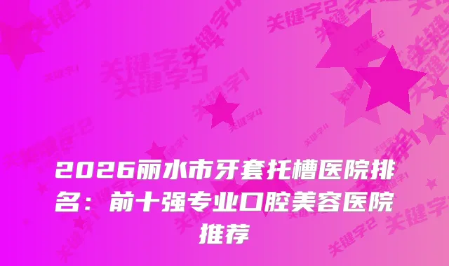 2026丽水市牙套托槽医院排名：前十强专业口腔美容医院推荐