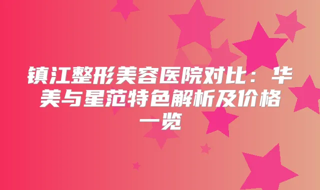 镇江整形美容医院对比:华美与星范特色解析及价格一览