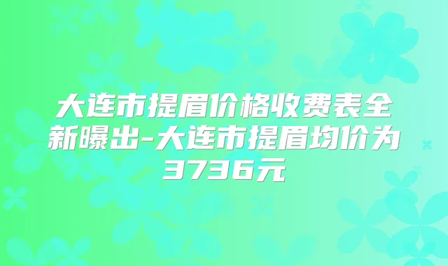 大连市提眉价格收费表全新曝出-大连市提眉均价为3736元