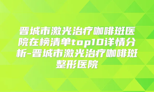 晋城市激光咖啡斑医院在榜清单top10详情分析-晋城市激光咖啡斑整形医院