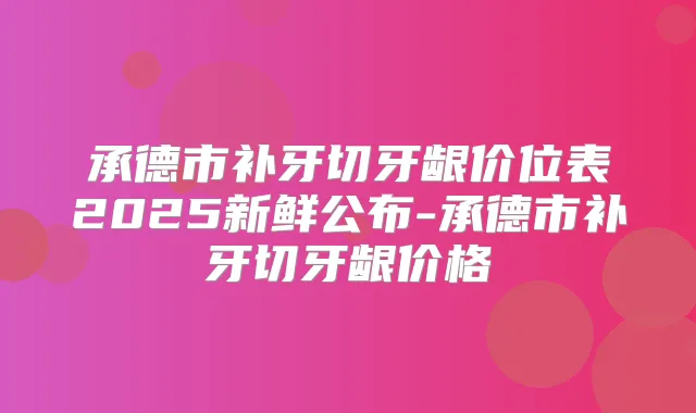 承德市补牙切牙龈价位表2025新鲜公布-承德市补牙切牙龈价格