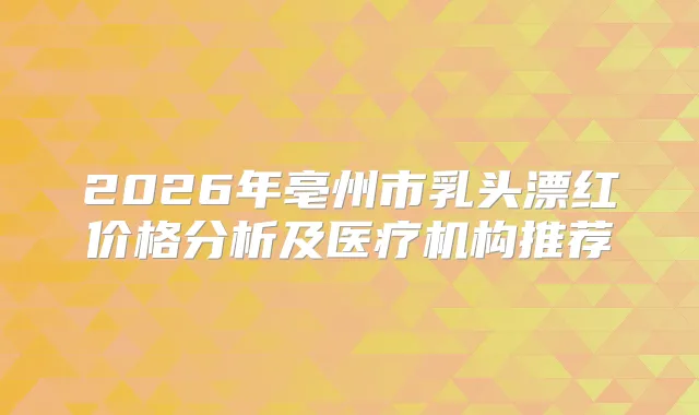 2026年亳州市乳头漂红价格分析及医疗机构推荐