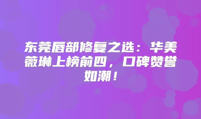 东莞唇部修复之选：华美薇琳上榜前四，口碑赞誉如潮！
