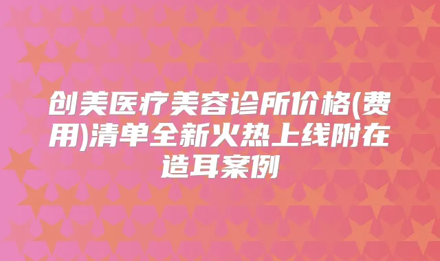 创美医疗美容诊所价格(费用)清单全新火热上线附在造耳案例