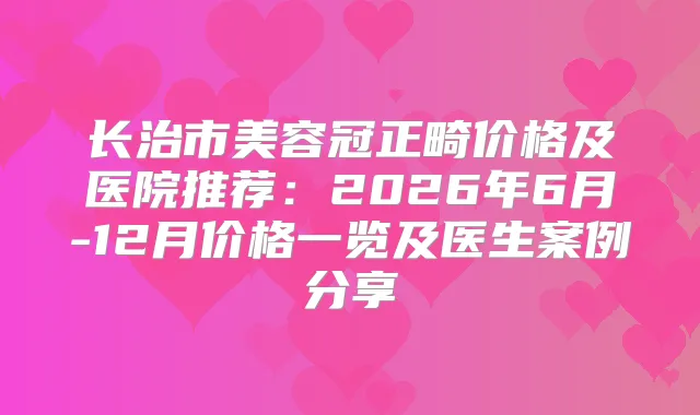 长治市美容冠正畸价格及医院推荐：2026年6月-12月价格一览及医生案例分享