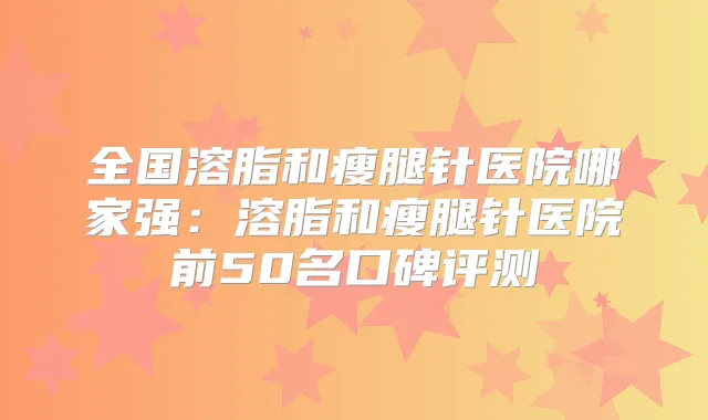 全国溶脂和瘦腿针医院哪家强:溶脂和瘦腿针医院前50名口碑评测