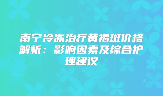 南宁冷冻黄褐斑价格解析:影响因素及综合护理建议