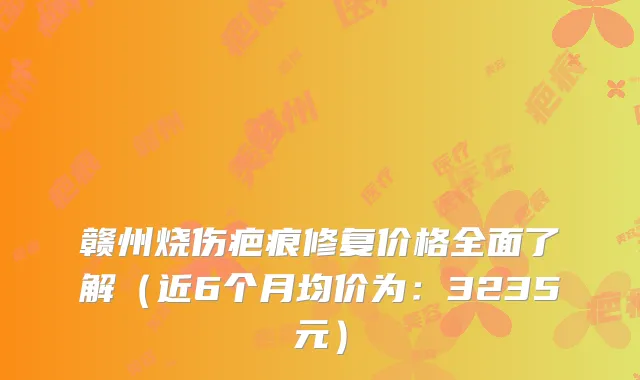 赣州烧伤疤痕修复价格全面了解（近6个月均价为：3235元）