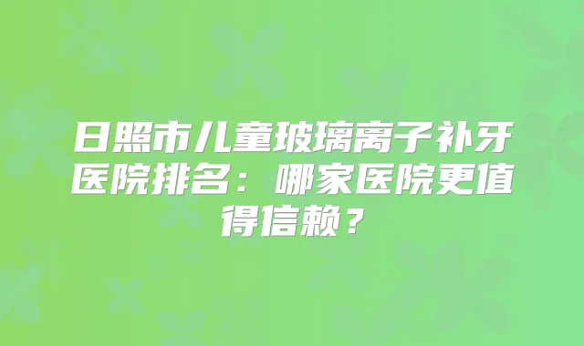 日照市儿童玻璃离子补牙医院排名：哪家医院更值得信赖？