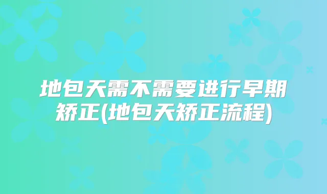 地包天需不需要进行早期矫正(地包天矫正流程)